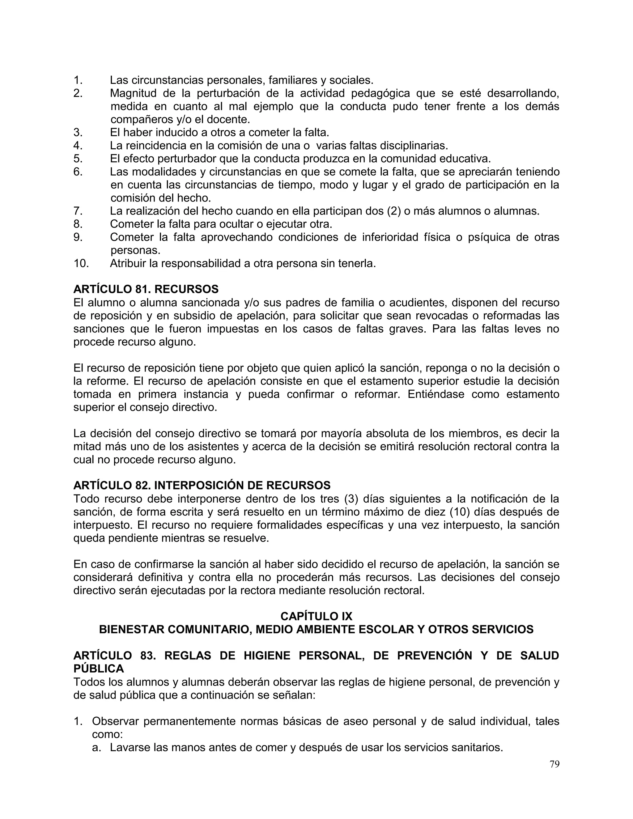 79
1. Las circunstancias personales, familiares y sociales.
2. Magnitud de la perturbación de la actividad pedagógica que se esté desarrollando,
medida en cuanto al mal ejemplo que la conducta pudo tener frente a los demás
compañeros y/o el docente.
3. El haber inducido a otros a cometer la falta.
4. La reincidencia en la comisión de una o varias faltas disciplinarias.
5. El efecto perturbador que la conducta produzca en la comunidad educativa.
6. Las modalidades y circunstancias en que se comete la falta, que se apreciarán teniendo
en cuenta las circunstancias de tiempo, modo y lugar y el grado de participación en la
comisión del hecho.
7. La realización del hecho cuando en ella participan dos (2) o más alumnos o alumnas.
8. Cometer la falta para ocultar o ejecutar otra.
9. Cometer la falta aprovechando condiciones de inferioridad física o psíquica de otras
personas.
10. Atribuir la responsabilidad a otra persona sin tenerla.
ARTÍCULO 81. RECURSOS
El alumno o alumna sancionada y/o sus padres de familia o acudientes, disponen del recurso
de reposición y en subsidio de apelación, para solicitar que sean revocadas o reformadas las
sanciones que le fueron impuestas en los casos de faltas graves. Para las faltas leves no
procede recurso alguno.
El recurso de reposición tiene por objeto que quien aplicó la sanción, reponga o no la decisión o
la reforme. El recurso de apelación consiste en que el estamento superior estudie la decisión
tomada en primera instancia y pueda confirmar o reformar. Entiéndase como estamento
superior el consejo directivo.
La decisión del consejo directivo se tomará por mayoría absoluta de los miembros, es decir la
mitad más uno de los asistentes y acerca de la decisión se emitirá resolución rectoral contra la
cual no procede recurso alguno.
ARTÍCULO 82. INTERPOSICIÓN DE RECURSOS
Todo recurso debe interponerse dentro de los tres (3) días siguientes a la notificación de la
sanción, de forma escrita y será resuelto en un término máximo de diez (10) días después de
interpuesto. El recurso no requiere formalidades específicas y una vez interpuesto, la sanción
queda pendiente mientras se resuelve.
En caso de confirmarse la sanción al haber sido decidido el recurso de apelación, la sanción se
considerará definitiva y contra ella no procederán más recursos. Las decisiones del consejo
directivo serán ejecutadas por la rectora mediante resolución rectoral.
CAPÍTULO IX
BIENESTAR COMUNITARIO, MEDIO AMBIENTE ESCOLAR Y OTROS SERVICIOS
ARTÍCULO 83. REGLAS DE HIGIENE PERSONAL, DE PREVENCIÓN Y DE SALUD
PÚBLICA
Todos los alumnos y alumnas deberán observar las reglas de higiene personal, de prevención y
de salud pública que a continuación se señalan:
1. Observar permanentemente normas básicas de aseo personal y de salud individual, tales
como:
a. Lavarse las manos antes de comer y después de usar los servicios sanitarios.
 
