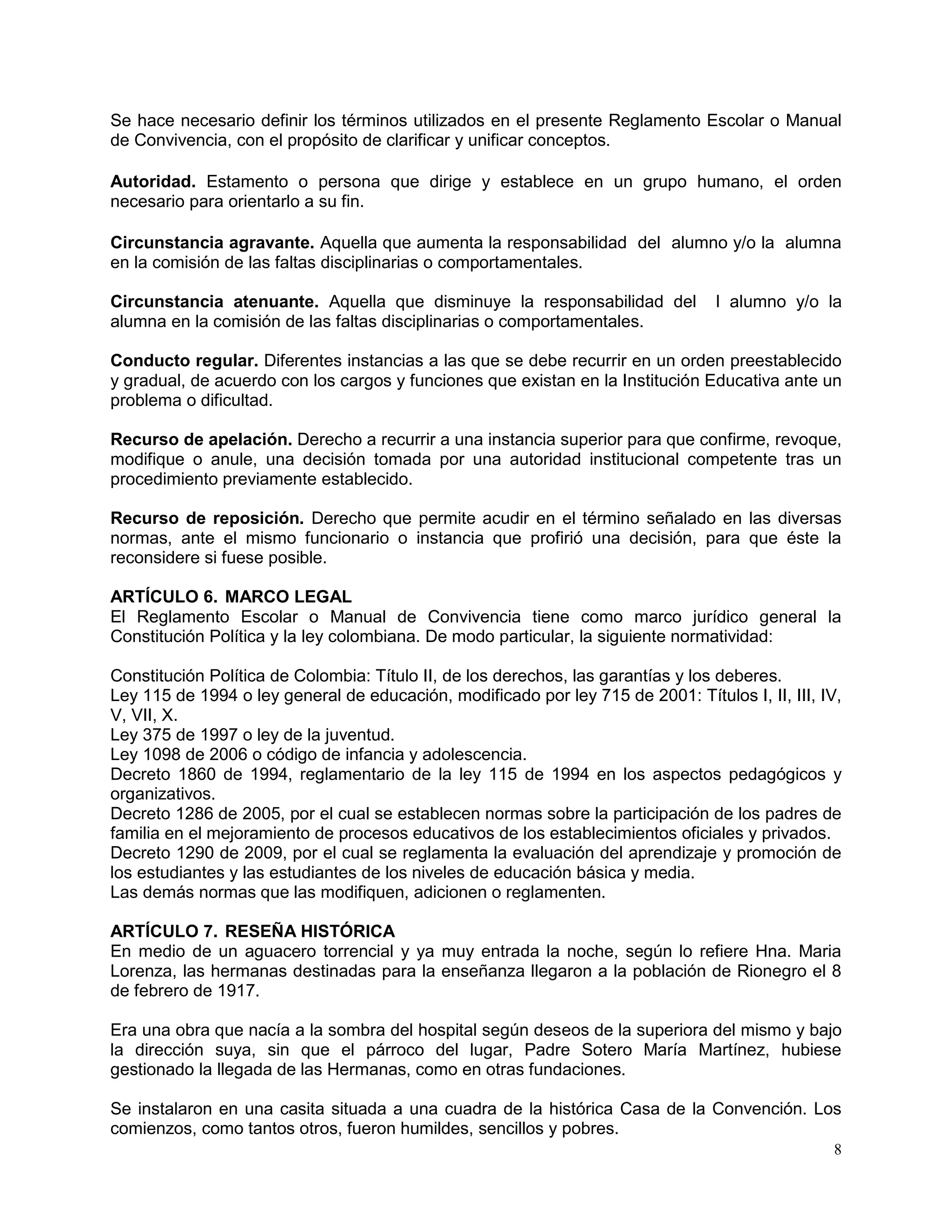 8
Se hace necesario definir los términos utilizados en el presente Reglamento Escolar o Manual
de Convivencia, con el propósito de clarificar y unificar conceptos.
Autoridad. Estamento o persona que dirige y establece en un grupo humano, el orden
necesario para orientarlo a su fin.
Circunstancia agravante. Aquella que aumenta la responsabilidad del alumno y/o la alumna
en la comisión de las faltas disciplinarias o comportamentales.
Circunstancia atenuante. Aquella que disminuye la responsabilidad del l alumno y/o la
alumna en la comisión de las faltas disciplinarias o comportamentales.
Conducto regular. Diferentes instancias a las que se debe recurrir en un orden preestablecido
y gradual, de acuerdo con los cargos y funciones que existan en la Institución Educativa ante un
problema o dificultad.
Recurso de apelación. Derecho a recurrir a una instancia superior para que confirme, revoque,
modifique o anule, una decisión tomada por una autoridad institucional competente tras un
procedimiento previamente establecido.
Recurso de reposición. Derecho que permite acudir en el término señalado en las diversas
normas, ante el mismo funcionario o instancia que profirió una decisión, para que éste la
reconsidere si fuese posible.
ARTÍCULO 6. MARCO LEGAL
El Reglamento Escolar o Manual de Convivencia tiene como marco jurídico general la
Constitución Política y la ley colombiana. De modo particular, la siguiente normatividad:
Constitución Política de Colombia: Título II, de los derechos, las garantías y los deberes.
Ley 115 de 1994 o ley general de educación, modificado por ley 715 de 2001: Títulos I, II, III, IV,
V, VII, X.
Ley 375 de 1997 o ley de la juventud.
Ley 1098 de 2006 o código de infancia y adolescencia.
Decreto 1860 de 1994, reglamentario de la ley 115 de 1994 en los aspectos pedagógicos y
organizativos.
Decreto 1286 de 2005, por el cual se establecen normas sobre la participación de los padres de
familia en el mejoramiento de procesos educativos de los establecimientos oficiales y privados.
Decreto 1290 de 2009, por el cual se reglamenta la evaluación del aprendizaje y promoción de
los estudiantes y las estudiantes de los niveles de educación básica y media.
Las demás normas que las modifiquen, adicionen o reglamenten.
ARTÍCULO 7. RESEÑA HISTÓRICA
En medio de un aguacero torrencial y ya muy entrada la noche, según lo refiere Hna. Maria
Lorenza, las hermanas destinadas para la enseñanza llegaron a la población de Rionegro el 8
de febrero de 1917.
Era una obra que nacía a la sombra del hospital según deseos de la superiora del mismo y bajo
la dirección suya, sin que el párroco del lugar, Padre Sotero María Martínez, hubiese
gestionado la llegada de las Hermanas, como en otras fundaciones.
Se instalaron en una casita situada a una cuadra de la histórica Casa de la Convención. Los
comienzos, como tantos otros, fueron humildes, sencillos y pobres.
 