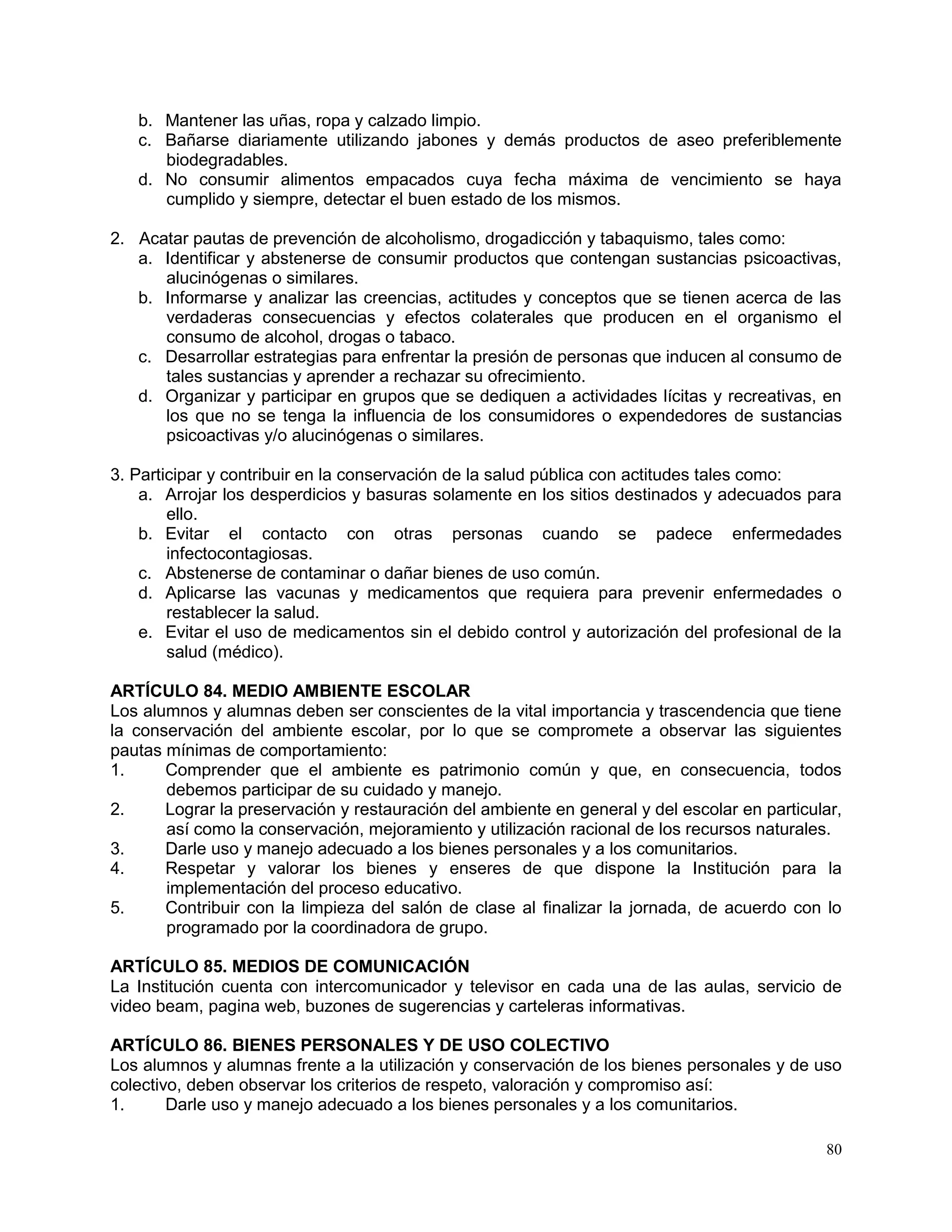 80
b. Mantener las uñas, ropa y calzado limpio.
c. Bañarse diariamente utilizando jabones y demás productos de aseo preferiblemente
biodegradables.
d. No consumir alimentos empacados cuya fecha máxima de vencimiento se haya
cumplido y siempre, detectar el buen estado de los mismos.
2. Acatar pautas de prevención de alcoholismo, drogadicción y tabaquismo, tales como:
a. Identificar y abstenerse de consumir productos que contengan sustancias psicoactivas,
alucinógenas o similares.
b. Informarse y analizar las creencias, actitudes y conceptos que se tienen acerca de las
verdaderas consecuencias y efectos colaterales que producen en el organismo el
consumo de alcohol, drogas o tabaco.
c. Desarrollar estrategias para enfrentar la presión de personas que inducen al consumo de
tales sustancias y aprender a rechazar su ofrecimiento.
d. Organizar y participar en grupos que se dediquen a actividades lícitas y recreativas, en
los que no se tenga la influencia de los consumidores o expendedores de sustancias
psicoactivas y/o alucinógenas o similares.
3. Participar y contribuir en la conservación de la salud pública con actitudes tales como:
a. Arrojar los desperdicios y basuras solamente en los sitios destinados y adecuados para
ello.
b. Evitar el contacto con otras personas cuando se padece enfermedades
infectocontagiosas.
c. Abstenerse de contaminar o dañar bienes de uso común.
d. Aplicarse las vacunas y medicamentos que requiera para prevenir enfermedades o
restablecer la salud.
e. Evitar el uso de medicamentos sin el debido control y autorización del profesional de la
salud (médico).
ARTÍCULO 84. MEDIO AMBIENTE ESCOLAR
Los alumnos y alumnas deben ser conscientes de la vital importancia y trascendencia que tiene
la conservación del ambiente escolar, por lo que se compromete a observar las siguientes
pautas mínimas de comportamiento:
1. Comprender que el ambiente es patrimonio común y que, en consecuencia, todos
debemos participar de su cuidado y manejo.
2. Lograr la preservación y restauración del ambiente en general y del escolar en particular,
así como la conservación, mejoramiento y utilización racional de los recursos naturales.
3. Darle uso y manejo adecuado a los bienes personales y a los comunitarios.
4. Respetar y valorar los bienes y enseres de que dispone la Institución para la
implementación del proceso educativo.
5. Contribuir con la limpieza del salón de clase al finalizar la jornada, de acuerdo con lo
programado por la coordinadora de grupo.
ARTÍCULO 85. MEDIOS DE COMUNICACIÓN
La Institución cuenta con intercomunicador y televisor en cada una de las aulas, servicio de
video beam, pagina web, buzones de sugerencias y carteleras informativas.
ARTÍCULO 86. BIENES PERSONALES Y DE USO COLECTIVO
Los alumnos y alumnas frente a la utilización y conservación de los bienes personales y de uso
colectivo, deben observar los criterios de respeto, valoración y compromiso así:
1. Darle uso y manejo adecuado a los bienes personales y a los comunitarios.
 