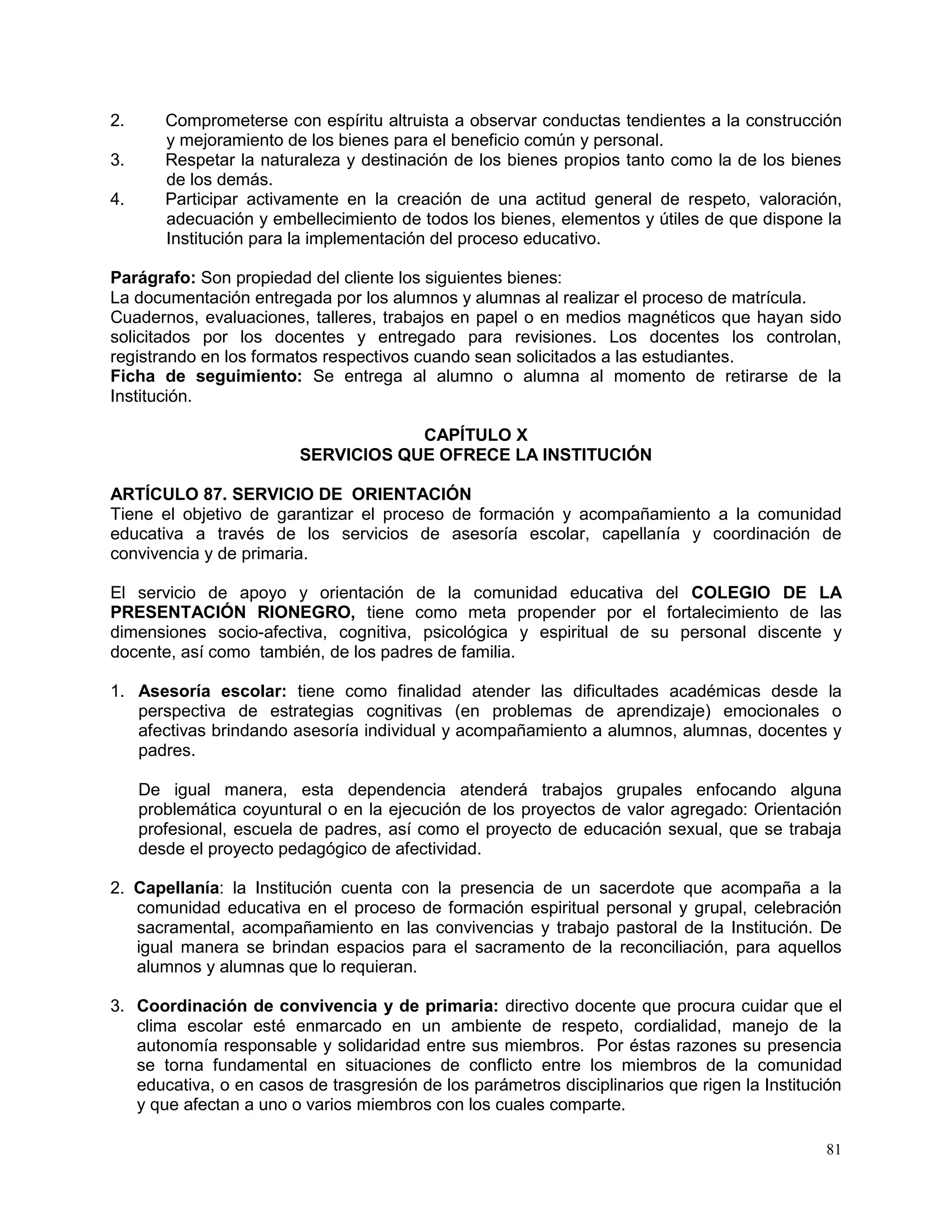 81
2. Comprometerse con espíritu altruista a observar conductas tendientes a la construcción
y mejoramiento de los bienes para el beneficio común y personal.
3. Respetar la naturaleza y destinación de los bienes propios tanto como la de los bienes
de los demás.
4. Participar activamente en la creación de una actitud general de respeto, valoración,
adecuación y embellecimiento de todos los bienes, elementos y útiles de que dispone la
Institución para la implementación del proceso educativo.
Parágrafo: Son propiedad del cliente los siguientes bienes:
La documentación entregada por los alumnos y alumnas al realizar el proceso de matrícula.
Cuadernos, evaluaciones, talleres, trabajos en papel o en medios magnéticos que hayan sido
solicitados por los docentes y entregado para revisiones. Los docentes los controlan,
registrando en los formatos respectivos cuando sean solicitados a las estudiantes.
Ficha de seguimiento: Se entrega al alumno o alumna al momento de retirarse de la
Institución.
CAPÍTULO X
SERVICIOS QUE OFRECE LA INSTITUCIÓN
ARTÍCULO 87. SERVICIO DE ORIENTACIÓN
Tiene el objetivo de garantizar el proceso de formación y acompañamiento a la comunidad
educativa a través de los servicios de asesoría escolar, capellanía y coordinación de
convivencia y de primaria.
El servicio de apoyo y orientación de la comunidad educativa del COLEGIO DE LA
PRESENTACIÓN RIONEGRO, tiene como meta propender por el fortalecimiento de las
dimensiones socio-afectiva, cognitiva, psicológica y espiritual de su personal discente y
docente, así como también, de los padres de familia.
1. Asesoría escolar: tiene como finalidad atender las dificultades académicas desde la
perspectiva de estrategias cognitivas (en problemas de aprendizaje) emocionales o
afectivas brindando asesoría individual y acompañamiento a alumnos, alumnas, docentes y
padres.
De igual manera, esta dependencia atenderá trabajos grupales enfocando alguna
problemática coyuntural o en la ejecución de los proyectos de valor agregado: Orientación
profesional, escuela de padres, así como el proyecto de educación sexual, que se trabaja
desde el proyecto pedagógico de afectividad.
2. Capellanía: la Institución cuenta con la presencia de un sacerdote que acompaña a la
comunidad educativa en el proceso de formación espiritual personal y grupal, celebración
sacramental, acompañamiento en las convivencias y trabajo pastoral de la Institución. De
igual manera se brindan espacios para el sacramento de la reconciliación, para aquellos
alumnos y alumnas que lo requieran.
3. Coordinación de convivencia y de primaria: directivo docente que procura cuidar que el
clima escolar esté enmarcado en un ambiente de respeto, cordialidad, manejo de la
autonomía responsable y solidaridad entre sus miembros. Por éstas razones su presencia
se torna fundamental en situaciones de conflicto entre los miembros de la comunidad
educativa, o en casos de trasgresión de los parámetros disciplinarios que rigen la Institución
y que afectan a uno o varios miembros con los cuales comparte.
 