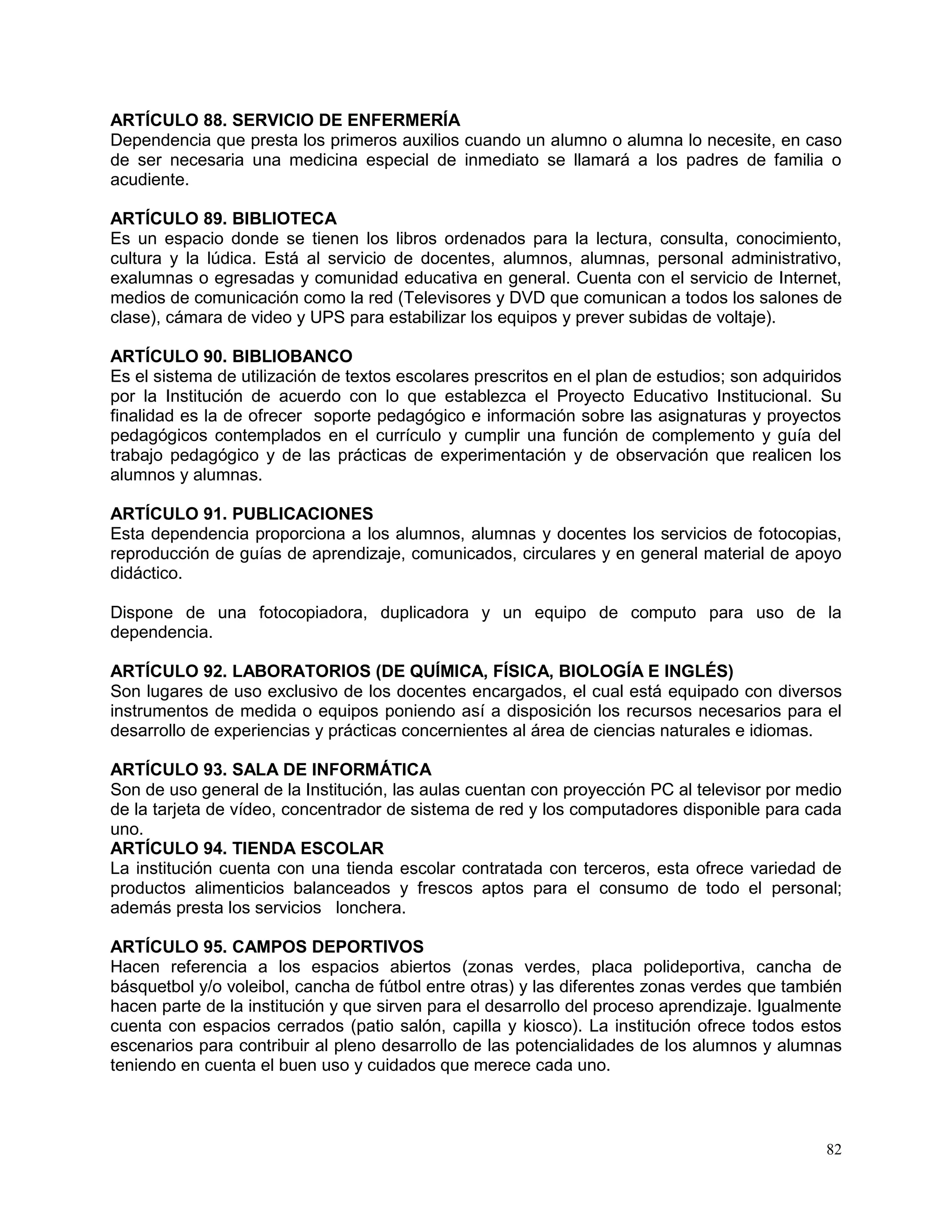 82
ARTÍCULO 88. SERVICIO DE ENFERMERÍA
Dependencia que presta los primeros auxilios cuando un alumno o alumna lo necesite, en caso
de ser necesaria una medicina especial de inmediato se llamará a los padres de familia o
acudiente.
ARTÍCULO 89. BIBLIOTECA
Es un espacio donde se tienen los libros ordenados para la lectura, consulta, conocimiento,
cultura y la lúdica. Está al servicio de docentes, alumnos, alumnas, personal administrativo,
exalumnas o egresadas y comunidad educativa en general. Cuenta con el servicio de Internet,
medios de comunicación como la red (Televisores y DVD que comunican a todos los salones de
clase), cámara de video y UPS para estabilizar los equipos y prever subidas de voltaje).
ARTÍCULO 90. BIBLIOBANCO
Es el sistema de utilización de textos escolares prescritos en el plan de estudios; son adquiridos
por la Institución de acuerdo con lo que establezca el Proyecto Educativo Institucional. Su
finalidad es la de ofrecer soporte pedagógico e información sobre las asignaturas y proyectos
pedagógicos contemplados en el currículo y cumplir una función de complemento y guía del
trabajo pedagógico y de las prácticas de experimentación y de observación que realicen los
alumnos y alumnas.
ARTÍCULO 91. PUBLICACIONES
Esta dependencia proporciona a los alumnos, alumnas y docentes los servicios de fotocopias,
reproducción de guías de aprendizaje, comunicados, circulares y en general material de apoyo
didáctico.
Dispone de una fotocopiadora, duplicadora y un equipo de computo para uso de la
dependencia.
ARTÍCULO 92. LABORATORIOS (DE QUÍMICA, FÍSICA, BIOLOGÍA E INGLÉS)
Son lugares de uso exclusivo de los docentes encargados, el cual está equipado con diversos
instrumentos de medida o equipos poniendo así a disposición los recursos necesarios para el
desarrollo de experiencias y prácticas concernientes al área de ciencias naturales e idiomas.
ARTÍCULO 93. SALA DE INFORMÁTICA
Son de uso general de la Institución, las aulas cuentan con proyección PC al televisor por medio
de la tarjeta de vídeo, concentrador de sistema de red y los computadores disponible para cada
uno.
ARTÍCULO 94. TIENDA ESCOLAR
La institución cuenta con una tienda escolar contratada con terceros, esta ofrece variedad de
productos alimenticios balanceados y frescos aptos para el consumo de todo el personal;
además presta los servicios lonchera.
ARTÍCULO 95. CAMPOS DEPORTIVOS
Hacen referencia a los espacios abiertos (zonas verdes, placa polideportiva, cancha de
básquetbol y/o voleibol, cancha de fútbol entre otras) y las diferentes zonas verdes que también
hacen parte de la institución y que sirven para el desarrollo del proceso aprendizaje. Igualmente
cuenta con espacios cerrados (patio salón, capilla y kiosco). La institución ofrece todos estos
escenarios para contribuir al pleno desarrollo de las potencialidades de los alumnos y alumnas
teniendo en cuenta el buen uso y cuidados que merece cada uno.
 