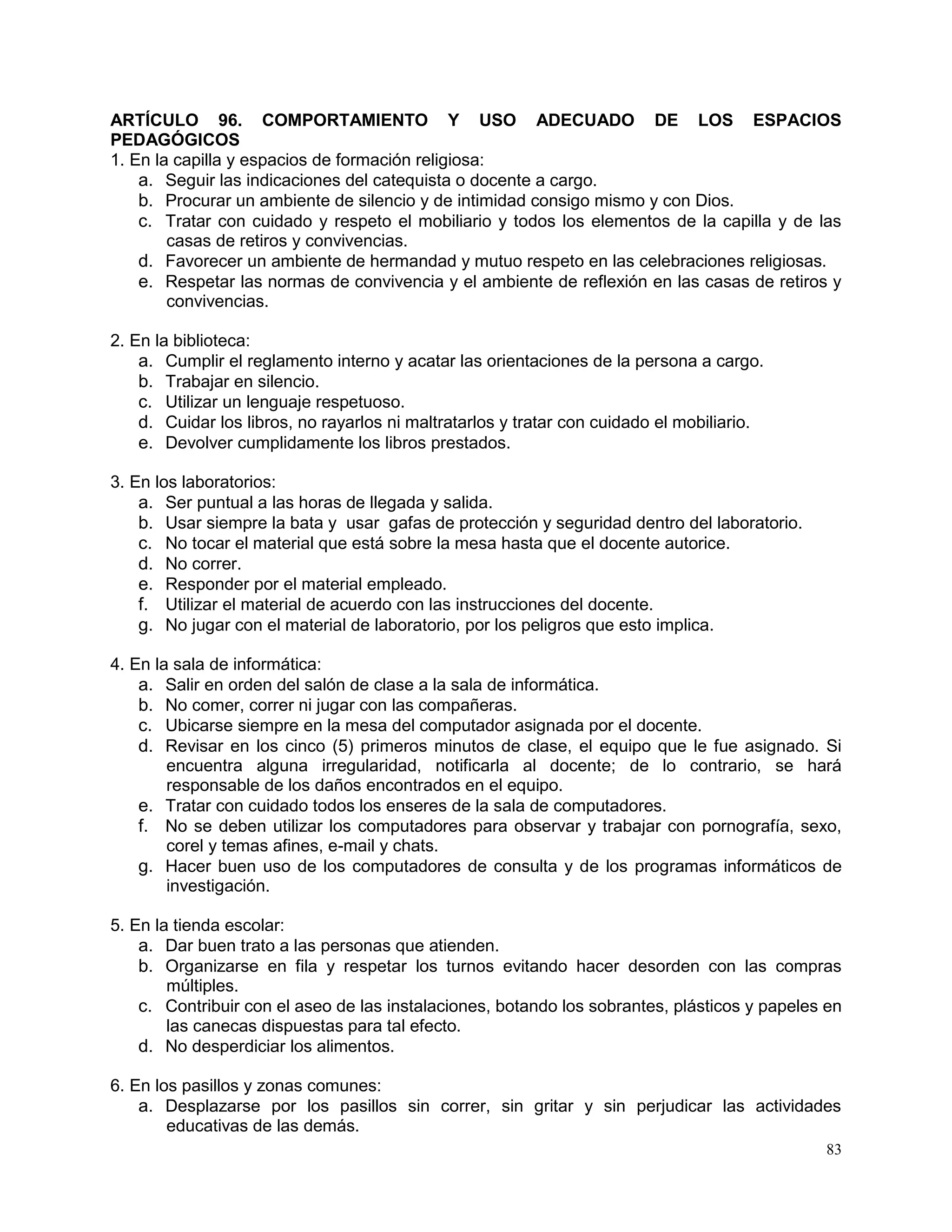 83
ARTÍCULO 96. COMPORTAMIENTO Y USO ADECUADO DE LOS ESPACIOS
PEDAGÓGICOS
1. En la capilla y espacios de formación religiosa:
a. Seguir las indicaciones del catequista o docente a cargo.
b. Procurar un ambiente de silencio y de intimidad consigo mismo y con Dios.
c. Tratar con cuidado y respeto el mobiliario y todos los elementos de la capilla y de las
casas de retiros y convivencias.
d. Favorecer un ambiente de hermandad y mutuo respeto en las celebraciones religiosas.
e. Respetar las normas de convivencia y el ambiente de reflexión en las casas de retiros y
convivencias.
2. En la biblioteca:
a. Cumplir el reglamento interno y acatar las orientaciones de la persona a cargo.
b. Trabajar en silencio.
c. Utilizar un lenguaje respetuoso.
d. Cuidar los libros, no rayarlos ni maltratarlos y tratar con cuidado el mobiliario.
e. Devolver cumplidamente los libros prestados.
3. En los laboratorios:
a. Ser puntual a las horas de llegada y salida.
b. Usar siempre la bata y usar gafas de protección y seguridad dentro del laboratorio.
c. No tocar el material que está sobre la mesa hasta que el docente autorice.
d. No correr.
e. Responder por el material empleado.
f. Utilizar el material de acuerdo con las instrucciones del docente.
g. No jugar con el material de laboratorio, por los peligros que esto implica.
4. En la sala de informática:
a. Salir en orden del salón de clase a la sala de informática.
b. No comer, correr ni jugar con las compañeras.
c. Ubicarse siempre en la mesa del computador asignada por el docente.
d. Revisar en los cinco (5) primeros minutos de clase, el equipo que le fue asignado. Si
encuentra alguna irregularidad, notificarla al docente; de lo contrario, se hará
responsable de los daños encontrados en el equipo.
e. Tratar con cuidado todos los enseres de la sala de computadores.
f. No se deben utilizar los computadores para observar y trabajar con pornografía, sexo,
corel y temas afines, e-mail y chats.
g. Hacer buen uso de los computadores de consulta y de los programas informáticos de
investigación.
5. En la tienda escolar:
a. Dar buen trato a las personas que atienden.
b. Organizarse en fila y respetar los turnos evitando hacer desorden con las compras
múltiples.
c. Contribuir con el aseo de las instalaciones, botando los sobrantes, plásticos y papeles en
las canecas dispuestas para tal efecto.
d. No desperdiciar los alimentos.
6. En los pasillos y zonas comunes:
a. Desplazarse por los pasillos sin correr, sin gritar y sin perjudicar las actividades
educativas de las demás.
 