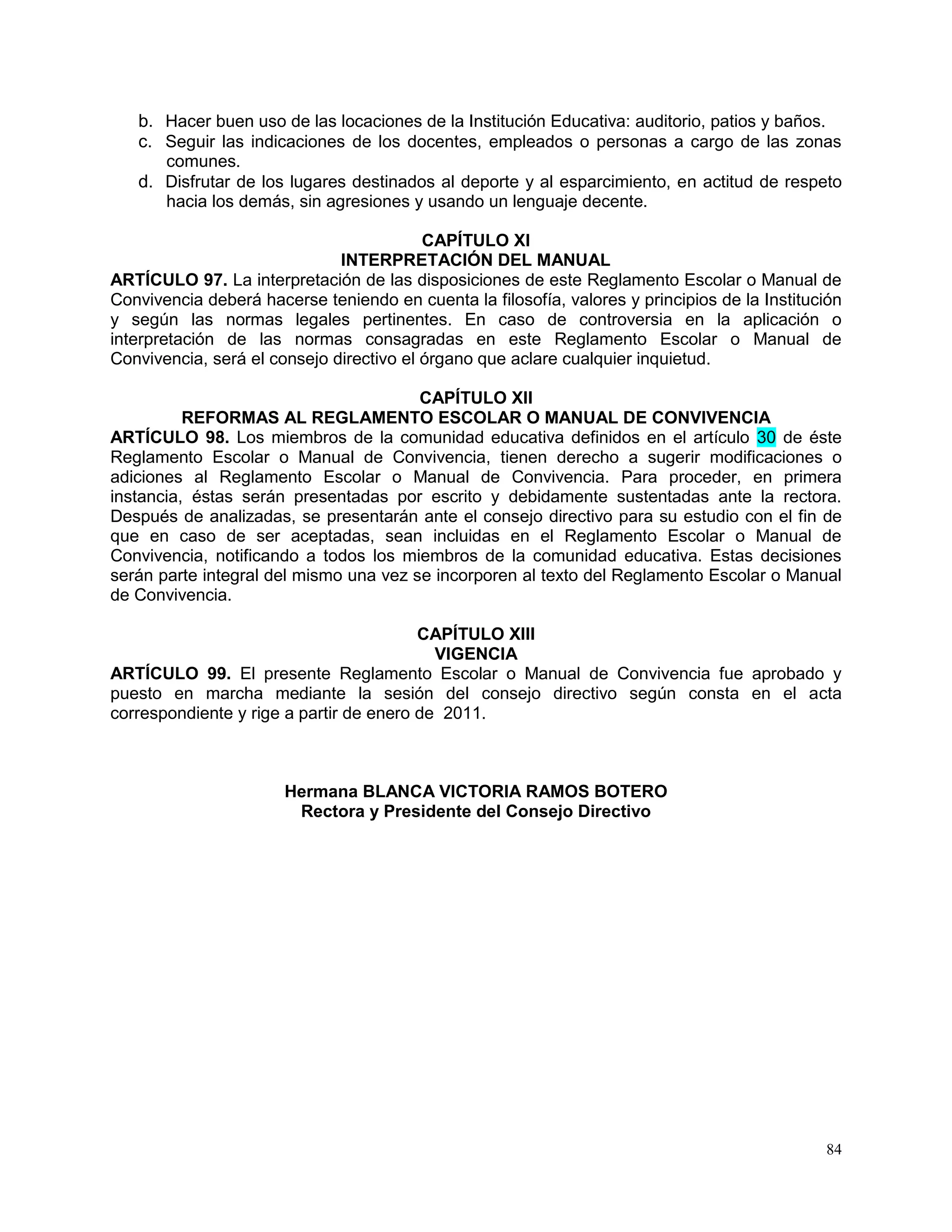 84
b. Hacer buen uso de las locaciones de la Institución Educativa: auditorio, patios y baños.
c. Seguir las indicaciones de los docentes, empleados o personas a cargo de las zonas
comunes.
d. Disfrutar de los lugares destinados al deporte y al esparcimiento, en actitud de respeto
hacia los demás, sin agresiones y usando un lenguaje decente.
CAPÍTULO XI
INTERPRETACIÓN DEL MANUAL
ARTÍCULO 97. La interpretación de las disposiciones de este Reglamento Escolar o Manual de
Convivencia deberá hacerse teniendo en cuenta la filosofía, valores y principios de la Institución
y según las normas legales pertinentes. En caso de controversia en la aplicación o
interpretación de las normas consagradas en este Reglamento Escolar o Manual de
Convivencia, será el consejo directivo el órgano que aclare cualquier inquietud.
CAPÍTULO XII
REFORMAS AL REGLAMENTO ESCOLAR O MANUAL DE CONVIVENCIA
ARTÍCULO 98. Los miembros de la comunidad educativa definidos en el artículo 30 de éste
Reglamento Escolar o Manual de Convivencia, tienen derecho a sugerir modificaciones o
adiciones al Reglamento Escolar o Manual de Convivencia. Para proceder, en primera
instancia, éstas serán presentadas por escrito y debidamente sustentadas ante la rectora.
Después de analizadas, se presentarán ante el consejo directivo para su estudio con el fin de
que en caso de ser aceptadas, sean incluidas en el Reglamento Escolar o Manual de
Convivencia, notificando a todos los miembros de la comunidad educativa. Estas decisiones
serán parte integral del mismo una vez se incorporen al texto del Reglamento Escolar o Manual
de Convivencia.
CAPÍTULO XIII
VIGENCIA
ARTÍCULO 99. El presente Reglamento Escolar o Manual de Convivencia fue aprobado y
puesto en marcha mediante la sesión del consejo directivo según consta en el acta
correspondiente y rige a partir de enero de 2011.
Hermana BLANCA VICTORIA RAMOS BOTERO
Rectora y Presidente del Consejo Directivo
 