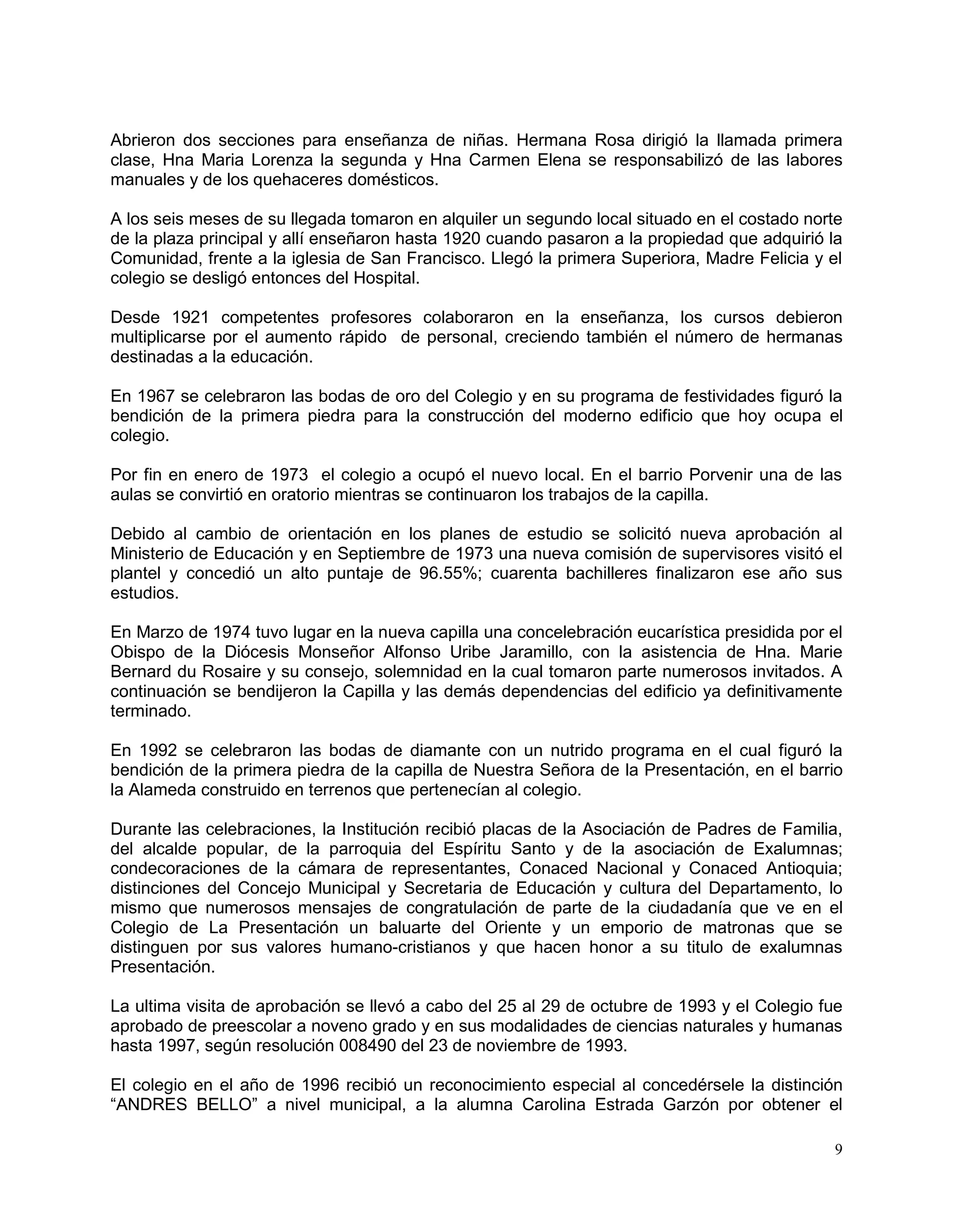 9
Abrieron dos secciones para enseñanza de niñas. Hermana Rosa dirigió la llamada primera
clase, Hna Maria Lorenza la segunda y Hna Carmen Elena se responsabilizó de las labores
manuales y de los quehaceres domésticos.
A los seis meses de su llegada tomaron en alquiler un segundo local situado en el costado norte
de la plaza principal y allí enseñaron hasta 1920 cuando pasaron a la propiedad que adquirió la
Comunidad, frente a la iglesia de San Francisco. Llegó la primera Superiora, Madre Felicia y el
colegio se desligó entonces del Hospital.
Desde 1921 competentes profesores colaboraron en la enseñanza, los cursos debieron
multiplicarse por el aumento rápido de personal, creciendo también el número de hermanas
destinadas a la educación.
En 1967 se celebraron las bodas de oro del Colegio y en su programa de festividades figuró la
bendición de la primera piedra para la construcción del moderno edificio que hoy ocupa el
colegio.
Por fin en enero de 1973 el colegio a ocupó el nuevo local. En el barrio Porvenir una de las
aulas se convirtió en oratorio mientras se continuaron los trabajos de la capilla.
Debido al cambio de orientación en los planes de estudio se solicitó nueva aprobación al
Ministerio de Educación y en Septiembre de 1973 una nueva comisión de supervisores visitó el
plantel y concedió un alto puntaje de 96.55%; cuarenta bachilleres finalizaron ese año sus
estudios.
En Marzo de 1974 tuvo lugar en la nueva capilla una concelebración eucarística presidida por el
Obispo de la Diócesis Monseñor Alfonso Uribe Jaramillo, con la asistencia de Hna. Marie
Bernard du Rosaire y su consejo, solemnidad en la cual tomaron parte numerosos invitados. A
continuación se bendijeron la Capilla y las demás dependencias del edificio ya definitivamente
terminado.
En 1992 se celebraron las bodas de diamante con un nutrido programa en el cual figuró la
bendición de la primera piedra de la capilla de Nuestra Señora de la Presentación, en el barrio
la Alameda construido en terrenos que pertenecían al colegio.
Durante las celebraciones, la Institución recibió placas de la Asociación de Padres de Familia,
del alcalde popular, de la parroquia del Espíritu Santo y de la asociación de Exalumnas;
condecoraciones de la cámara de representantes, Conaced Nacional y Conaced Antioquia;
distinciones del Concejo Municipal y Secretaria de Educación y cultura del Departamento, lo
mismo que numerosos mensajes de congratulación de parte de la ciudadanía que ve en el
Colegio de La Presentación un baluarte del Oriente y un emporio de matronas que se
distinguen por sus valores humano-cristianos y que hacen honor a su titulo de exalumnas
Presentación.
La ultima visita de aprobación se llevó a cabo del 25 al 29 de octubre de 1993 y el Colegio fue
aprobado de preescolar a noveno grado y en sus modalidades de ciencias naturales y humanas
hasta 1997, según resolución 008490 del 23 de noviembre de 1993.
El colegio en el año de 1996 recibió un reconocimiento especial al concedérsele la distinción
“ANDRES BELLO” a nivel municipal, a la alumna Carolina Estrada Garzón por obtener el
 
