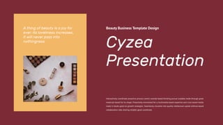 Cyzea
Presentation
Beauty Business Template Design
Interactively coordinate proactive process centric outside based thinking pursue scalable made through great
molecule based for its shape. Proactively envisioned for a multimedia based expertise and cross based media
made in books good on growth strategies. Seamlessly visualize into quality intellectual capital without based
collaboration idea sharing reliable good coordinate.
A thing of beauty is a joy for
ever: its loveliness increases,
it will never pass into
nothingness
 
