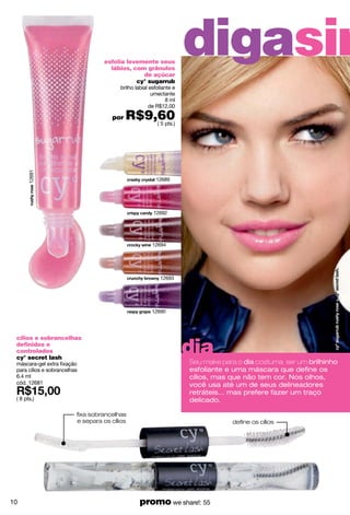 esfolia levemente seus
                                     lábios, com grânulos
                                                de açúcar
                                                                      digasim
                                              cy° sugarrub
                                         brilho labial esfoliante e
                                                        umectante
                                                               8 ml
                                                       de R$12,00

                                      por   R$9,60
                                                ( 5 pts.)
       12691




                                                         12689




                                                        12692




                                                        12694




                                                           12693




                                                       12690




                                                                      dia
 cílios e sobrancelhas
 definidos e
 controlados
 cy° secret lash
 máscara-gel extra fixação                                            Seu make para o dia costuma ser um brilhinho
 para cílios e sobrancelhas                                           esfoliante e uma máscara que deﬁne os
 6.4 ml                                                               cílios, mas que não tem cor. Nos olhos,
 cód. 12681                                                           você usa até um de seus delineadores
                                                                      retráteis... mas prefere fazer um traço
 ( 8 pts.)                                                            delicado.

                          fixa sobrancelhas
                          e separa os cílios                                      define os cílios




10                                                promo we share!: 55
 
