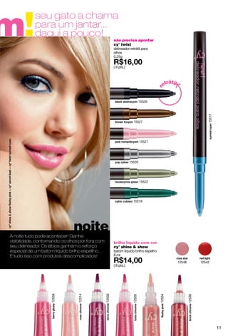 m!
            seu gato a chama
            para um jantar...
            daqui a pouco!
                                                          não precisa apontar
                                                          cy° twist
                                                          delineador retrátil para
                                                          olhos
                                                          0.25g

                                                          ( 9 pts.)



                                                                                              át
                                                                                           etr il




                                                                                        r
                                                                                15526




                                                                                                                        15517
                                                                        15527




                                                                                15521




                                                                      15520




                                                                                15522




                                                                        15519




                               noite
À noite tudo pode acontecer! Ganhe
visibilidade, contornando os olhos por fora com           brilho líquido com cor
seu delineador. Os lábios ganham o reforço                cy° shine & show
especial de um batom líquido brilho espellho...           batom líquido brilho espelho
E tudo isso com produtos descomplicados!                  8 ml
                                                                                                    12548           12542
                                                          ( 8 pts.)
                                                  12533
                    12558




                                                                                         12554
                                 12514




                                                                                                            12530
                                                                        12528




                                                                                                                                11
 