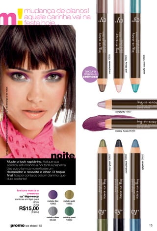 m!
             mudança de planos!
             aquele carinha vai na
             festa hoje...




                                                          10935




                                                                                    10958
                                                                  10924
                                                textura
                                                macia e
                                                cremosa




                                                                   10927




                                                                          05464




                               noite
                                                          10922




                                                                  10959




                                                                                  09920




Mude o look rapidinho. Aplique sua
sombra esfumando-a por toda a pálpebra.
Use outro tom como se fosse um
delineador e ressalte o olhar. O toque
ﬁnal ﬁca por conta do batom clarinho, que
dura bastante!


      textura macia e
              cremosa
        cy° big-n-eacy
     sombras em lápis para
                     olhos
                     2.2 g     10963    10965


                   ( 8 pts.)


                               05438    10962

  promo we share!: 55                                                                       13
 