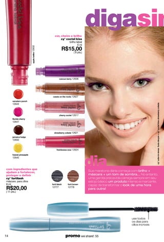 cor, cheiro e brilho
                                                          digasim
                                     cy° coctel kiss
                                          brilho labial
                                                  6 ml
                      12632




                                              ( 8 pts.)




                                            12636




                                            12627


      12643



                                            12617

      12647



                                            12621

      12650



                                            12624




                                                          dia
      12640



com ingredientes que
ajudam a fortalecer,
                                                          Sua maratona diária começa com brilho +
proteger e definir                                        máscara + um tom de sombra... No entanto,
cy° fortilash                                             uma garota precavida carrega sempre em seu
máscara para cílios                                       estojo básico um produto intenso e marcante,
8 ml                                                      capaz de transformar o look de uma hora
                              12777      12778
                                                          para outra!
( 11 pts.)




                                                                                     use todos
                                                                                     os dias para
                                                                                     cílios incríveis



14                                     promo we share!: 55
 