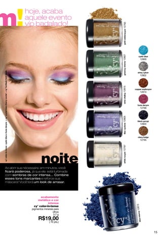 m!
            hoje, acaba
            aquele evento
            vip badalado!




                                            12793
                                            12807
                                                            12800




                                                            12802




                                            12815
                                                            12810




                                                            12799




                                            12805           12803




                                                            12795
                                            12797




                        noite
Ao abrir sua nécessaire, em minutos, você
ﬁcará poderosa, já que ela está turbinada
com sombras de cor intensa... Combine
esses tons marcantes e reforce sua
máscara! Você terá um look de arrasar.



                       acabamento
                     metálico e cor
                             intensa
                                                    12813




                  cy° color-in-tense
                 pigmentos minerais para
                                   olhos
                                   3.7 g

                               ( 10 pts.)



                                                                    15
 