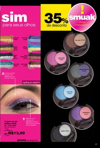 sim
para seus olhos
                                               35       %
                                               de desconto
                                                          smuak           oferta
                                                                        maquiagem




             25698     25696                                               25705




                       25700
             00705




             25707     00704
                                                     25695



             00706     25706


                                                                            00709
ilumine a parte
superior da
pálpebra com
um tom claro.


                       aplique assim:



                                                                25703




                                                                               25701

                          aplique a cor
                          intensa na
2 cores em um             pálpebra interna,
prático estojo            difuminando até as
cy° 2 for eyes            extremidades.
duo de sombras
2.4 g
de R$20,00                                                   25694
por   R$13,00
( 7 pts.)


                  promo we share!: 55
                                                                                       17
 