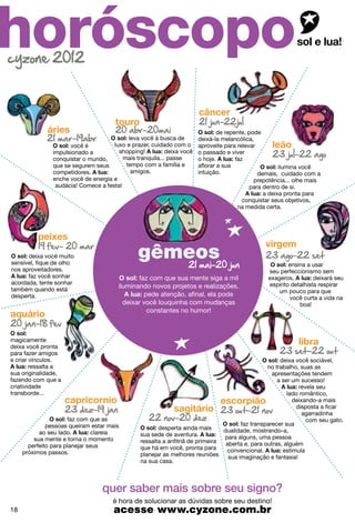 horóscopo
                                                                                de repente, pode
                                            leva você à busca de        deixá-la melancólica,
                      você é          luxo e prazer, cuidado com o      aproveite para relevar
                impulsionado a          shopping!          deixa você   o passado e viver
                conquistar o mundo,       mais tranquila... passe       o hoje.        faz
                que se segurem seus        tempo com a família e        aflorar a sua                  ilumina você
                competidores.                amigos.                    intuição.              demais, cuidado com a
                enche você de energia e                                                       prepotência... olhe mais
                 audácia! Comece a festa!                                                   para dentro de si.
                                                                                                 a deixa pronta para
                                                                                          conquistar seus objetivos,
                                                                                        na medida certa.




      deixa você muito
                                                sagitario
                                                gêmeos
sensível, fique de olho                                                                                   ensina a usar
nos aproveitadores.                                                                               seu perfeccionismo sem
      faz você sonhar                          faz com que sua mente siga a mil                   exageros.         deixará seu
acordada, tente sonhar                                                                            espírito detalhista respirar
também quando está
                                        iluminando novos projetos e realizações.
                                                                                                     um pouco para que
desperta.                                        pede atenção, afinal, ela pode
                                                                                                          você curta a vida na
                                          deixar você louquinha com mudanças                                  boa!
                                                  constantes no humor!



magicamente
deixa você pronta
para fazer amigos
e criar vínculos.                                                                                      deixa você sociável,
        ressalta a                                                                                no trabalho, suas as
sua originalidade,                                                                                  apresentações tendem
fazendo com que a                                                                                     a ser um sucesso!
criatividade                                                                                                   revela seu
transborde...                                                                                             lado romântico,
                                                                                                            deixando-a mais
                                                                                                             disposta a ficar
                                                                                                                agarradinha
                      faz com que as                                                                              com seu gato.
              pessoas queiram estar mais                                                faz transparecer sua
                                                        desperta ainda mais      dualidade, mostrando-a,
           ao seu lado.         clareia          sua sede de aventura.
         sua mente e torna o momento                                             para alguns, uma pessoa
                                                 ressalta a anfitriã de primeira  aberta e, para outras, alguém
       perfeito para planejar seus               que há em você, pronta para
     próximos passos.                                                             convencional.         estimula
                                                 planejar as melhores reuniões     sua imaginação e fantasia!
                                                 na sua casa.



                                  quer saber mais sobre seu signo?
                                      é hora de solucionar as dúvidas sobre seu destino!
18                                     acesse www.cyzone.com.br
 