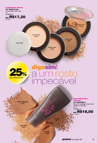 acabamento natural
cyº ready to go
pó compacto para rosto
4g
de R$23,00

por   R$17,20
( 9 pts.)



                                                                                          00936




                                 00933


                                                                     00938
              esponja


                                                 00935




                                 digasim!
      25% a um rosto
                                 impecável
       de desconto




                                                                             pele matificada e
                                                                             uniforme
                                                                             cy° basically u
                     12607                                                   base de maquiagem para rosto,
                                                                             ultraleve e antibrilho
                                                                             27 g
                                                                             de R$24,00

                                                                             por   R$18,00
                                                                             ( 10 pts.)



                                                         12611



                         12600



                                         12609


                                                                 promo we share!: 55                   19
 