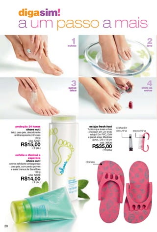 digasim!
             a um passo a mais
                                         1
                                       esfolie
                                                                                                    2
                                                                                                    lave




                                         3
                                       passe
                                                                                                    4
                                                                                              pinte as
                                        talco                                                   unhas




          proteção 24 horas                        estojo fresh foot         cortador
                 shoes out!                       Tudo o que suas unhas
                                                   precisam em um lindo      de unha    escovinha
      talco para pés, desodorante
          antitranspirante 24 horas                  estojo! Em PVC, EVA
                              150 g                e papel areia. Medidas
                        cód. 12594                     aprox.: 29 x 15 cm
                                                               cód. 36836

                           ( 8 pts.)
                                                                ( 18 pts.)

          esfolia e diminui a
                    aspereza
                  shoes out!                     chinelo
     creme esfoliante antiaspereza
      para pés, com pedra pomes
       e areia branca de Bora Bora
                             120 g
                        cód. 12678

                           ( 8 pts.)




20
 