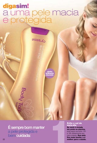digasim!
a uma pele macia
e protegida




                            efeito
                           brilhante
                           dourado




                                       Evite o sol do
                                       meio-dia
     É sempre bom manter               Se você é viciada
                                       em praia ou piscina,
     a pele protegida e
     bem cuidada:                                 Sua pele
                                       ﬁca mais bonita, e é
22                                     melhor para a saúde.
 