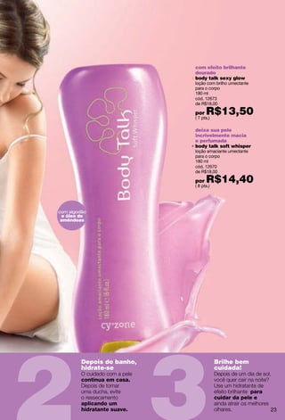 com efeito brilhante
                             dourado
                             body talk sexy glow
                             loção com brilho umectante
                             para o corpo
                             180 ml
                             cód. 12673
                             de R$18,00

                             por   R$13,50
                             ( 7 pts.)

                             deixa sua pele
                             incrivelmente macia
                             e perfumada
                             body talk soft whisper
                             loção amaciante umectante
                             para o corpo
                             180 ml
                             cód. 12670
                             de R$18,00

                             por   R$14,40
                             ( 8 pts.)




com algodão
e óleo de
amêndoas




         Depois do banho,                Brilhe bem
         hidrate-se                      cuidada!
         continua em casa.

                                                      para
                                         cuidar da pele e
         aplicando um
         hidratante suave.                                   23
 