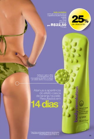 body revolution




                                                                    25%
                                  creme gel corporal que atenua
                                   a aparência de pele de laranja
                                                        e estrias
                                                          150 ml
                                                     cód. 12750
                                                     de R$30,00

                                  por     R$22,50
                                              ( 12 pts.)
                                                                    de desconto




        Aplique o gel e utilize
        o massageador. Suas
microesferas ajudam a deixar
um efeito lisinho na sua pele.




      Atenua a aparência
          do efeito casca
       de laranja na pele.
          Resultados em
                                                          **




**Teste Clínico e de Percepção realizado por dermatologistas
  no laboratório CLAIM (Argentina), com 50 mulheres de 17 a
                    25 anos. Resultados após 14 dias de uso.
                                                                                  25
 