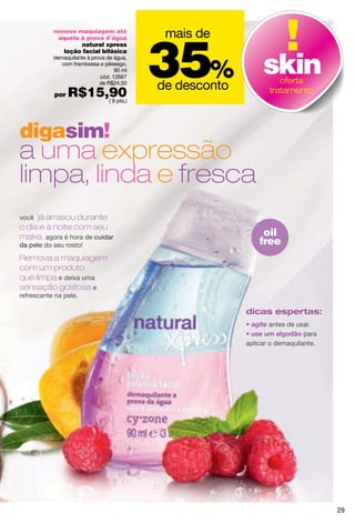 mais de

                                           35%
           remove maquiagem até
             aquela à prova d´água
                    natural xpress



                                                              skin
               loção facial bifásica
           demaquilante à prova de água,
              com framboesa e pêssego.
                                   90 ml
                             cód. 12667
                                                                   oferta
                             de R$24,50
                                           de desconto
           por   R$15,90
                      ( 9 pts.)
                                                                tratamento




digasim!
a uma expressão
limpa, linda e fresca
você já arrasou durante
o dia e à noite com seu
make, agora é hora de cuidar                                  oil
da pele do seu rosto!                                        free
Remova a maquiagem
com um produto
que limpa e deixa uma
sensação gostosa e
refrescante na pele.

                                                         dicas espertas:
                                                                 antes de usar.
                                                                            para
                                                         aplicar o demaquilante.




                                                                                   29
 