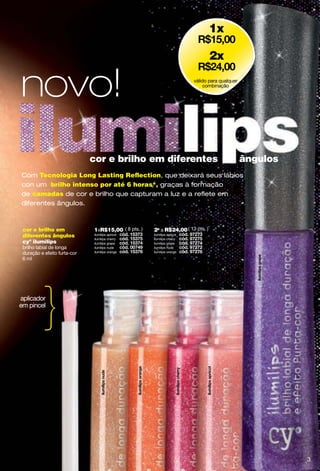 1x

                                                                                2x


novo!                                                                    válido para qualquer
                                                                              combinação




                              cor e brilho em diferentes                                        ângulos
Com Tecnologia Long Lasting Reﬂection, que deixará seus lábios
con um brilho intenso por até 6 horas*, graças à formação
de camadas de cor e brilho que capturam a luz e a reﬂete em
diferentes ângulos.



 cor e brilho em              1xR$15,00 ( 8 pts. )   2a a R$24,00 ( 13 pts. )
 diferentes ângulos           ilumilips apricot      ilumilips apricot
                              ilumilips cherry       ilumilips cherry
 cyº ilumilips                ilumilips grape        ilumilips grape
 brilho labial de longa       ilumilips nude         ilumilips nude
 duração e efeito furta-cor   ilumilips orange       ilumilips orange

 6 ml




aplicador
em pincel

           }

                                                                                                          3
 
