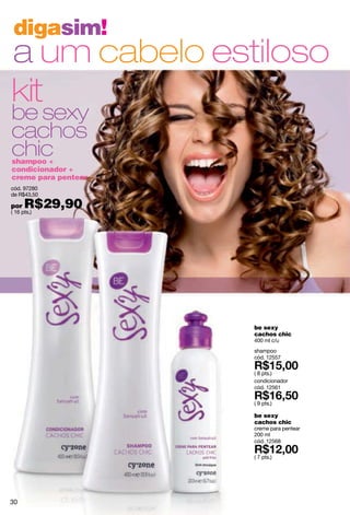 digasim!
a um cabelo estiloso
kit
be sexy
cachos
chic
shampoo +
condicionador +
creme para pentear
cód. 97280
de R$43,50

por   R$29,90
( 16 pts.)




                     be sexy
                     cachos chic
                     400 ml c/u
                     shampoo
                     cód. 12557

                     ( 8 pts.)
                     condicionador
                     cód. 12561

                     ( 9 pts.)

                     be sexy
                     cachos chic
                     creme para pentear
                     200 ml
                     cód. 12568

                     ( 7 pts.)




30
 