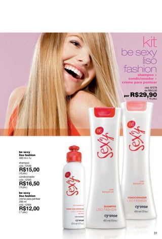 kit
                     be sexy
                         liso
                     fashion shampoo +
                        condicionador +
                     creme para pentear
                                   cód. 97279
                                   de R$43,50

                      por   R$29,90
                                ( 16 pts.)




be sexy
liso fashion
400 ml c /u
shampoo
cód. 12546

( 8 pts.)
condicionador
cód. 12550

( 9 pts.)

be sexy
liso fashion
creme para pentear
200 ml
cód. 12564

( 7 pts.)




                                          31
 