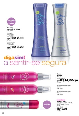 controle
        da
       caspa

     be sexy
     controle de caspa
     375 ml c/u

     shampoo
     cód. 00459
     de R$15,00

     por   R$12,00
     ( 7 pts.)
     condicionador
     cód. 01715
     de R$16,50

     por   R$13,20
     ( 7 pts.)




 digasim!
 a sentir-se segura
                                    be sexy
                                    styling
                                    90 g c/u
                                    de R$18,50 c/u

                                    por    R$14,80c/u
                                    ( 8 pts.)

                                    loção termoativada efeito
                                    cachos
                                    cód. 12575

                                    loção termoativada efeito
                                    liso
                                    cód. 12572



                                    zero odores
                                    be sexy party
                                    spray para o cabelo proteção
                         portátil   contra odores + brilho
                                    70 ml
                                    cód. 10923

                                    ( 9 pts.)

32
 