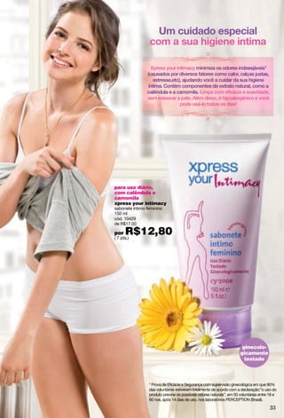 Xpress your intimacy minimiza os odores indesejáveis*
                (causados por diversos fatores como calor, calças justas,
                    estresse,etc), ajudando você a cuidar da sua higiene
                 íntima. Contém componentes de extrato natural, como a
                calêndula e a camomila. Limpa com eficácia e suavidade,
                sem ressecar a pele. Além disso, é hipoalergênico e você
                                 pode usá-lo todos os dias!




para uso diário,
com calêndula e
camomila
xpress your intimacy
sabonete íntimo feminino
150 ml
cód. 10429
de R$17,00

por   R$12,80
( 7 pts.)




                                                                       ginecolo-
                                                                      gicamente
                                                                        testado




                 * Prova de Eficácia e Segurança com supervisão ginecológica em que 90%
                 das voluntárias estiveram totalmente de acordo com a declaração:”o uso do
                 produto previne os possíveis odores naturais”, em 50 voluntárias entre 18 e
                 60 nos, após 14 dias de uso, nos laboratórios PERCEPTION (Brasil).

                                                                                        33
 