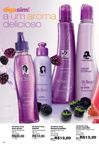 digasim!
a um aroma
delicioso




     oh berry! sexy        oh berry! sexy       oh berry! sexy         oh berry! sexy
     mora potion           hidrata!             blueberry bubbles      amora smoothie
     colônia refrescante   creme para pentear   shampoo brilho total   condicionador maciez total
                                                375 ml                 375 ml
     200 ml                200 ml
                                                cód. 12796             cód. 12798
     cód. 12563            cód. 12812
                                                de R$15,00             de R$16,50

     ( 11 pts.)            ( 7 pts.)            por   R$12,00          por   R$13,20
                                                                       ( 7 pts.)
                                                ( 7 pts.)
34
 