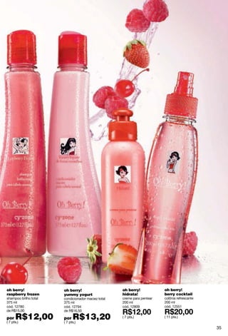 oh berry!              oh berry!                    oh berry!            oh berry!
raspberry frozen       yummy yogurt                 hidrata!             berry cocktail
shampoo brilho total   condicionador maciez total   creme para pentear   colônia refrescante
375 ml                 375 ml                       200 ml               200 ml
cód. 12780             cód. 12794                   cód. 12809           cód. 12551
de R$15,00             de R$16,50

por   R$12,00
( 7 pts.)
                       por   R$13,20
                       ( 7 pts.)
                                                    ( 7 pts.)            ( 11 pts.)


                                                                                               35
 