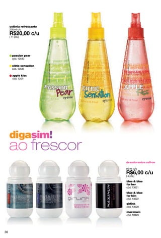 colônia refrescante
     200 ml c/u

     ( 11 pts.)




       passion pear
       cód. 12543

       citric sensation
       cód. 12583

        apple kiss
        cód. 12571




     digasim!
     ao frescor
                           desodorantes roll-on

                           50 ml c/u

                           ( 4 pts.)

                           blue & blue
                           for her
                           cód. 13621

                           blue & blue
                           for him
                           cód. 13622
                           girlink
                           cód. 13620

                           maximum
                           cód. 10329




36
 