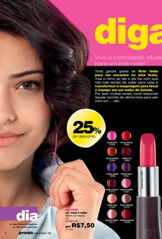 diga
                                              Viva a praticidade! Mude
                                              para um look noite!
                                              Toda garota gosta de ﬁcar linda
                                              para um encontro ou uma festa,
                                              mas o ritmo do dia a dia faz com que
                                              não haja tempo de voltar para casa e
                                              transformar a maquiagem para facul
                                              e trampo em um make de balada.
                                              Por isso, muitas vezes, você responde
                                              àquele convite de última hora para sair
                                              com um ... não.




                                25%
                                de desconto

                                                      12860    12865




                                                      12864    12868
                                                                          12863




                                                      12866    12867




                                                      12870    12507




                                                      12505    12509




    dia
                          cor total
                          cy° mad 4 color
                          batom cor intensa
                          4g
                          de R$10,00                  12512    12499
                          por   R$7,50
                          ( 4 pts.)
4   promo we share!: 55
 