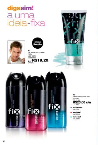 digasim!
     a uma
     ideia-ﬁxa
                     ótima
                    ﬁxação


           fix
           gel fixador para o cabelo
           160 g
           cód. 12515
           de R$24,00

           por   R$19,20
           ( 10 pts.)




                                       fix
                                       colônia desodorante para
                                       o homem
                                       150 ml c/u

                                       ( 12 pts.)
                                       mysterious
                                       cód. 10921

                                       so close!
                                       cód. 05459
                                       make out
                                       cód. 09923




42
 