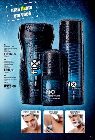 fix
shampoo 2 em
1 controle da caspa
300 ml
cód. 12816

( 9 pts.)

fix
desodorante
antitranspirante
proteção total
50 ml
cód. 12817

( 4 pts.)

fix
espuma de barbear
hidratante com aloe
vera
200 ml
cód. 10925

( 15 pts.)




                      2 em 1 controle da   efeito seco   desliza fácil,
                            caspa           24 horas      não irrita.




                                                                          43
 