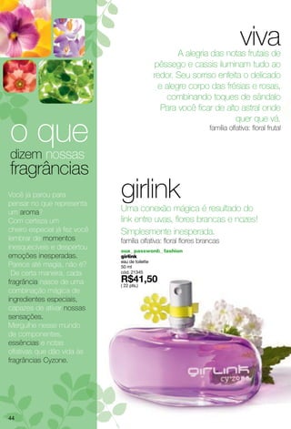 viva
                                                       A alegria das notas frutais de
                                                pêssego e cassis iluminam tudo ao
                                                redor. Seu sorriso enfeita o delicado
                                                 e alegre corpo das frésias e rosas,
                                                    combinando toques de sândalo
                                                  Para você ficar de alto astral onde


o que
                                                                        quer que vá.
                                                                 família olfativa: floral frutal


dizem nossas
fragrâncias
Você já parou para
pensar no que representa
                              girlink
                              Uma conexão mágica é resultado do
um aroma?
Com certeza um                link entre uvas, flores brancas e nozes!
cheiro especial já fez você   Simplesmente inesperada.
lembrar de momentos           família olfativa: floral flores brancas
inesquecíveis e despertou     sua_ password:_ fashion
emoções inesperadas.          girlink
                              eau de toilette
Parece até magia, não é?      50 ml
 De certa maneira, cada       cód. 21345

fragrância nasce de uma       ( 22 pts.)
combinação mágica de
ingredientes especiais,
capazes de ativar nossas
sensações.
Mergulhe nesse mundo
de componentes,
essências e notas
olfativas que dão vida às
fragrâncias Cyzone.




44
 