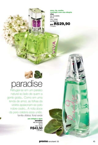 ame, ria, sonhe,
                                             contagie com sua alegria
                                             viva
                                             eau de toilette
                                             50 ml
                                             cód. 12506
                                             de R$44,50

                                             por   R$29,90
                                             ( 16 pts.)




   paradise
  Refugiar-se em um paraíso
   natural ao lado de quem a
gente gosta... Como em uma
 lenda de amor, as folhas da
    violeta apaixonam-se pelo
   nobre cedro... A nota doce
 da pera celebra essa união.
        família olfativa: floral verde
                    um refúgio a dois
                            paradise
                          eau de toilette
                                  50 ml
                            cód. 12764

                               ( 23 pts.)




                                   promo we share!: 55                  45
 