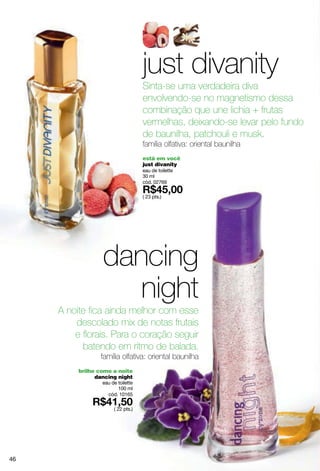 just divanity
                                    Sinta-se uma verdadeira diva
                                    envolvendo-se no magnetismo dessa
                                    combinação que une lichia + frutas
                                    vermelhas, deixando-se levar pelo fundo
                                    de baunilha, patchouli e musk.
                                    família olfativa: oriental baunilha
                                    está em você
                                    just divanity
                                    eau de toilette
                                    30 ml
                                    cód. 02769

                                    ( 23 pts.)




                  dancing
                     night
     A noite fica ainda melhor com esse
         descolado mix de notas frutais
         e florais. Para o coração seguir
           batendo em ritmo de balada.
                 família olfativa: oriental baunilha
          brilhe como a noite
                dancing night
                  eau de toilette
                         100 ml
                    cód. 10165

                       ( 22 pts.)




46
 