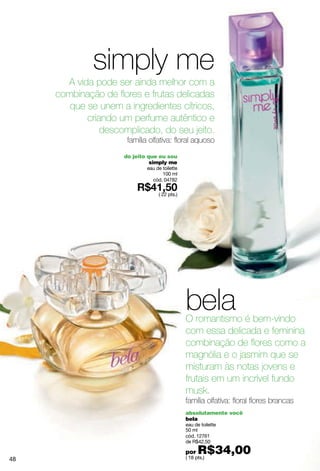 simply me
       A vida pode ser ainda melhor com a
     combinação de flores e frutas delicadas
        que se unem a ingredientes cítricos,
            criando um perfume autêntico e
                descomplicado, do seu jeito.
                      família olfativa: floral aquoso
                     do jeito que eu sou
                               simply me
                             eau de toilette
                                    100 ml
                               cód. 04782

                                  ( 22 pts.)




                                               bela
                                               O romantismo é bem-vindo
                                               com essa delicada e feminina
                                               combinação de flores como a
                                               magnólia e o jasmim que se
                                               misturam às notas jovens e
                                               frutais em um incrível fundo
                                               musk.
                                               família olfativa: floral flores brancas
                                               absolutamente você
                                               bela
                                               eau de toilette
                                               50 ml
                                               cód. 12761
                                               de R$42,50

                                               por   R$34,00
                                               ( 18 pts.)
48
 