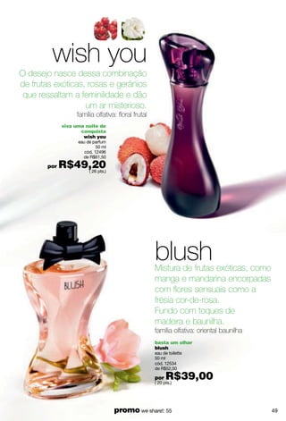 wish you
O desejo nasce dessa combinação
de frutas exóticas, rosas e gerânios
 que ressaltam a feminilidade e dão
                   um ar misterioso.
                   família olfativa: floral frutal
              viva uma noite de
                     conquista
                      wish you
                    eau de parfum
                             50 ml
                       cód. 12496
                      de R$61,50

        por   R$49,20
                  ( 26 pts.)




                                                     blush
                                                     Mistura de frutas exóticas, como
                                                     manga e mandarina encorpadas
                                                     com flores sensuais como a
                                                     frésia cor-de-rosa.
                                                     Fundo com toques de
                                                     madeira e baunilha.
                                                     família olfativa: oriental baunilha
                                                     basta um olhar
                                                     blush
                                                     eau de toilette
                                                     50 ml
                                                     cód. 12534
                                                     de R$52,50

                                                     por   R$39,00
                                                     ( 20 pts.)




                                     promo we share!: 55                                   49
 
