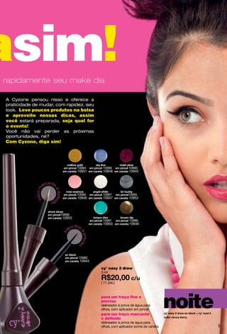asim!
e rapidamente seu make dia

  A Cyzone pensou nisso e oferece a
  praticidade de mudar, com rapidez, seu
  look. Leve poucos produtos na bolsa
  e aproveite nossas dicas, assim
  você estará preparada, seja qual for
  o evento!
  Você não vai perder               as      próximas
  oportunidades, né?
  Com Cyzone, diga sim!




                                             10994       10988           10985
                                             10951       10948           10945


                       an
                    arc te
                 ço m



                         e d fini




                                             10990       10987           10995
                            e
              tra




                        do                   10949       10947           10952



                               10996
                                    10953
                                                         10991           10986
                                                         10950           10946
                                        o fino
                                      aç
                                              ep
                                    tr



                                                recis




                                              o



                                             10980
                                              10944

                                                        cy° easy 2 draw
                                                        3 ml

                                                        ( 11 pts.)



                                                        para um traço fino e
                                                        preciso
                                                        delineador à prova de água para
                                                        olhos, com aplicador em pincel
                                                        para um traço marcante
                                                                                               noite
                                                        e definido
                                                        delineador à prova de água para
                                                        olhos, com aplicador ponta de caneta           5
 