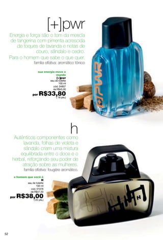 [+]pwr
     Energia e força são o tom da mescla
     de tangerina com pimenta acrescida
         de toques de lavanda e notas de
                  couro, sândalo e cedro.
     Para o homem que sabe o que quer.
                      família olfativa: aromático tônico

                          sua energia move o
                                      mundo
                                      [+]pwr
                                   eau de toilette
                                          100 ml
                                     cód. 04807
                                     de R$45,00

                     por   R$33,80
                               ( 18 pts.)




       Autênticos componentes como
                                                     h
           lavanda, folhas de violeta e
           sândalo criam uma mistura
          equilibrada entre o doce e o
      herbal, reforçando seu poder de
           atração sobre as mulheres.
              família olfativa: fougère aromático.
       o homem que você é
                       H
                 eau de toilette
                        100 ml
                   cód. 01078
                   de R$47,50

     por   R$38,00
               ( 20 pts.)




52
 