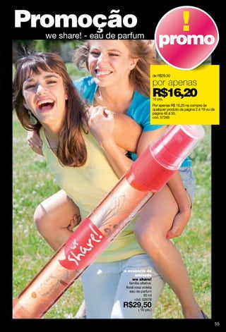 Promoção
  we share! - eau de parfum
                                                 promo
                                             de R$29,50

                                             por apenas
                                             R$16,20
                                             10 pts.
                                             Por apenas R$ 16,20 na compra de
                                             qualquer produto da página 2 à 19 ou da
                                             página 46 à 55.
                                             cód. 97269




                     a essència da
                          amizade
                         we share!
                         família olfativa:
                      floral rosa violeta
                         eau de parfum
                                    30 ml
                             cód. 02678

                               ( 16 pts.)



                                                                                       55
 