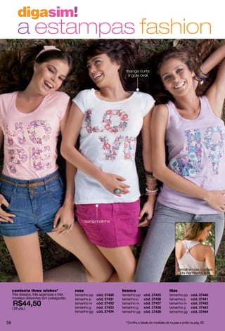 digasim!
         a estampas fashion
                                                                   manga curta
                                                                    e gola oval




                                                  comprindinha




                                                                                                          detalhe nas costas
                                                                                                           da camiseta lilás



     camiseta three wishesº                rosa                  branca                           lilás
     Três desejos, três estampas e três    tamanho pp            tamanho pp                       tamanho pp
     modelos diferentes! Em polialgodão.   tamanho p             tamanho p                        tamanho p
                                           tamanho m             tamanho m                        tamanho m
     ( 28 pts.)                            tamanho g             tamanho g                        tamanho g
                                           tamanho gg            tamanho gg                       tamanho gg


56                                                                º Confira a tabela de medidas de roupas e anéis na pág. 62
 