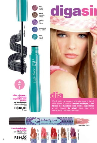 12648




                                      12630
                                                         digasim
                                      12638
                     12625


                                         12634




                                      12644




             4
            em
             1

     cílios + longos +
           volumosos
    + separados, sem
               grumos
                                                         dia
                                                         Você saiu de casa correndo para a facul.
       cy° lash power
       máscara para cílios                               Sua make é básica: batom em lápis, + um
                     8 ml                                toque de máscara nos cílios superiores
                                                         e um pouco de blush para dar uma
                 ( 10 pts.)                              coradinha nas bochechas!




                                                                                        10974

    3 em 1: definição,
                                                                       10976
                              10971




                                                                                10973




           cor e brilho
                                                             05439




       cy° b3auty l1ps
                                                 10972




            batom crayon
                    2.1 g

6                 ( 8 pts.)
 