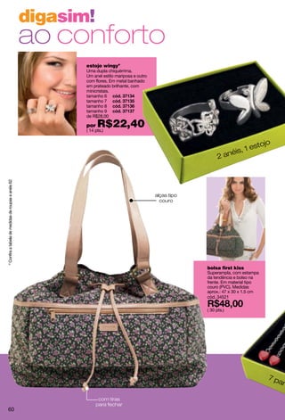 digasim!
                                                     ao conforto
                                                            estojo wingyº
                                                            Uma dupla chiquérrima.
                                                            Um anel estilo mariposa e outro
                                                            com flores. Em metal banhado
                                                            em prateado brilhante, com
                                                            minicristais.
                                                            tamanho 6
                                                            tamanho 7
                                                            tamanho 8
                                                            tamanho 9
                                                            de R$28,00

                                                            por   R$22,40
                                                            ( 14 pts.)


                                                                                                                                  jo
                                                                                                                              esto
                                                                                                                        is, 1
                                                                                                                 2   ané
º Confira a tabela de medidas de roupas e anéis 62




                                                                                              alças tipo
                                                                                                couro




                                                                                                           bolsa first kiss
                                                                                                           Superampla, com estampa
                                                                                                           da tendência e bolso na
                                                                                                           frente. Em material tipo
                                                                                                           couro (PVC). Medidas
                                                                                                           aprox.: 47 x 30 x 1.5 cm
                                                                                                           cód. 34521

                                                                                                           ( 30 pts.)




                                                                                                                                      7p
                                                                                                                                        are

                                                                   com tiras
                                                                  para fechar
     60
 