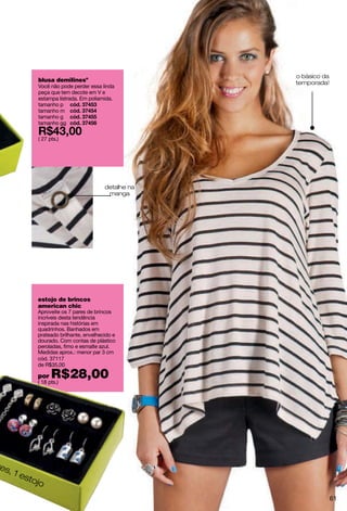 o básico da
         blusa demilinesº                         temporada!
         Você não pode perder essa linda
         peça que tem decote em V e
         estampa listrada. Em poliamida.
         tamanho p
         tamanho m
         tamanho g
         tamanho gg

         ( 27 pts.)




                                     detalhe na
                                      manga




         estojo de brincos
         american chic
         Aproveite os 7 pares de brincos
         incríveis desta tendência
         inspirada nas histórias em
         quadrinhos. Banhados em
         prateado brilhante, envelhecido e
         dourado. Com contas de plástico
         peroladas, fimo e esmalte azul.
         Medidas aprox.: menor par 3 cm
         cód. 37117
         de R$35,00

         por   R$28,00
         ( 18 pts.)




es,
    1e
      sto
         jo
                                                                61
 