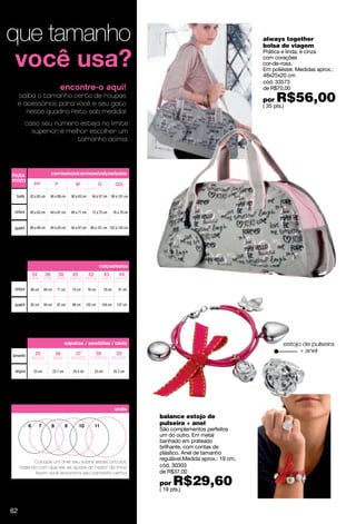 que tamanho                                                                                                                     always together
                                                                                                                                bolsa de viagem
                                                                                                                                Prática e linda, é cinza
                                                                                                                                com corações
                                                                                                                                cor-de-rosa.
                                                                                                                                Em poliéster. Medidas aprox.:
                                                                                                                                48x25x20 cm
                                                                                                                                cód. 33573
                                        encontre-o aqui!                                                                        de R$70,00
     saiba o tamanho certo de roupas
     e acessórios para você e seu gato
                                                                                                                                por   R$56,00
                                                                                                                                ( 35 pts.)
        neste quadro feito sob medida!
           caso seu número esteja no limite
             superior, é melhor escolher um
                            tamanho acima.




PARA                            camisetas/camisas/calças/saias
mim              PP                 P            M                  G              GG

  busto     82 a 85 cm          86 a 89 cm     90 a 93 cm     94 a 97 cm      98 a 101 cm


 cintura    60 a 63 cm          64 a 67 cm     68 a 71 cm     72 a 75 cm         76 a 79 cm



 quadril    86 a 89 cm          90 a 93 cm     94 a 97 cm    98 a 101 cm 102 a 105 cm




                                                                    calças/saias
                34         36        38        40           42           43          44
            (26/4) (27/6) (28/8) (29/10)                  (30/12)     (31/12)      (32/14)

 cintura    66 cm        69 cm      71 cm      74 cm        76 cm        79 cm       81 cm


 quadril    92 cm        94 cm      97 cm      99 cm       102 cm       104 cm      107 cm




                                           sapatos / sandálias / tênis                                                                   estojo de pulseira
                  35                36           37              38                39
                                                                                                                                               + anel
tamanho
                (5/23.5)         (6/24)        (61/2/25)     (71/2/25.5)         (81/2/26)


 largura         23 cm           23.7 cm        24.3 cm          25 cm           25.7 cm




                                                                                  anéis
                                                                                              balance estojo de
            6        7          8          9        10           11
                                                                                              pulseira + anel
                                                                                              São complementos perfeitos
                                                                                              um do outro. Em metal
                                                                                              banhado em prateado
                                                                                              brilhante, com contas de
                                                                                              plástico. Anel de tamanho
                                                                                              regulável.Medida aprox.: 19 cm.
           Coloque um anel seu sobre estes círculos,
     fazendo com que ele se ajuste ao redor da linha.                                         cód. 30303
           Assim você encontra seu tamanho certo!                                             de R$37,00

                                                                                              por   R$29,60
                                                                                              ( 19 pts.)


62
 