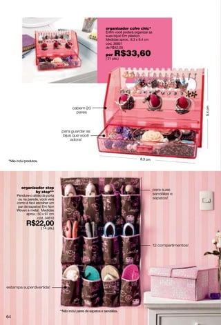 organizador cofre chic*
                                                                       Enfim você poderá organizar as
                                                                       suas bijus! Em plástico.
                                                                       Medidas aprox.: 8.3 x 9.4 cm
                                                                       cód. 36851
                                                                       de R$42,00

                                                                       por   R$33,60
                                                                       ( 21 pts.)




                                               cabem 20




                                                                                                                             9.4 cm
                                                 pares




                                       para guardar as
                                        bijus que você
                                             adora!




                                                                                             8.3 cm
 *Não inclui produtos.




          organizador step
                                                                                                        para suas
                 by step**
      Pendure-o atrás da porta                                                                          sandálias e
       ou na parede, você verá                                                                          sapatos!
      como é fácil escolher um
       par de sapatos! Em Non
      Woven e metal. Medidas
            aprox.: 50 x 97 cm
                    cód. 34610

                         ( 14 pts.)




                                                                                                        12 compartimentos!




estampa superdivertida!




                                      **Não inclui pares de sapatos e sandálias.
64
 