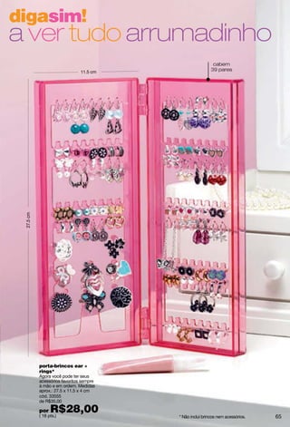 digasim!
a ver tudo arrumadinho
                                                           cabem
                               11.5 cm
                                                          39 pares
 27.5 cm




           porta-brincos ear +
           rings*
           Agora você pode ter seus
           acessórios favoritos sempre
           à mão e em ordem. Medidas
           aprox.: 27.5 x 11.5 x 4 cm
           cód. 33555
           de R$35,00

           por   R$28,00
           ( 18 pts.)                    * Não inclui brincos nem acessórios.   65
 