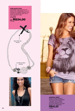 colar pearl & lace
     Superfashion! São 6 pingentes em
     forma de flor, trabalhados um a um. É
     banhado em prateado brilhante e tem
     contas do tipo pérolas, além de um
     lacinho de tecido negro.
     cód. 35988
     de R$30,00

     por   R$24,00
     ( 15 pts.)




             laço feito de
                tecido




                  contas do tipo
                     pérola




                                             camiseta safariº
                                             Mostre seu lado selvagem!
                                             Escolha sua estampa preferida
                                              ( leopardo, lobo ou leão) e
                                             conquiste o look que tanto
                                             procurava! Soltinha e com gola
                                             redonda. Em polialgodão.


66                                           ( 28 pts.)
 