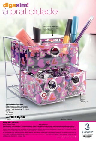 digasim!
à praticidade
                                                                                      você pode guardar
                                                                                      seus acessórios ou
                                                                                      cosméticos




                                                                                                                                                                  bom
                                                                                                                                                                  espaço!
     organizador box3box*
     Coberto de corações e pronto para
     guardar seus objetos mais queridos.
     Em PVC. Medidas aprox.: 11 x 11 x
     22 cm
     cód. 34600
     de R$21,00

     por     R$16,80
     ( 11 pts.)                                                                      promo -: -                            * Não inclui produtos.

BRASIL JUN/12


Os preços deste catálogo são sugeridos. As fotos são meramente ilustrativas e os objetos decorativos não acompanham os produtos. A cor e o tamanho dos produtos
no folheto impresso podem sofrer variação. Os pedidos serão atendidos até esgotar o estoque.
As promoções e os preços contidos neste catálogo são válidos unicamente nos Estados indicados em www.cyzone.com.br
e no prazo de vigência desta campanha, de ___/___/___ a ___/___/___. Para mais informações e para acessar virtualmente o
catálogo vigente, conﬁra o nosso site.
                                                                                       w w w. c y z o n e . c o m . b r
 